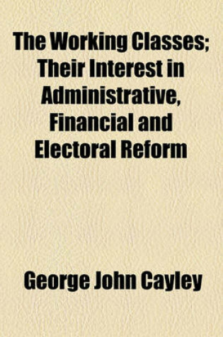 Cover of The Working Classes; Their Interest in Administrative, Financial and Electoral Reform