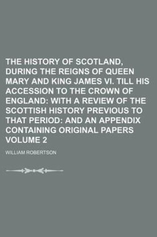 Cover of The History of Scotland, During the Reigns of Queen Mary and King James VI. Till His Accession to the Crown of England Volume 2; With a Review of the Scottish History Previous to That Period and an Appendix Containing Original Papers