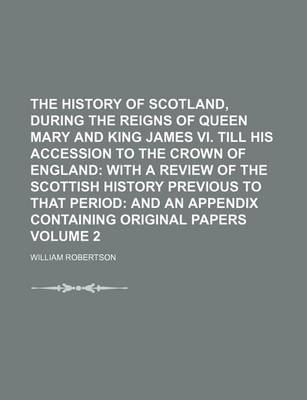 Book cover for The History of Scotland, During the Reigns of Queen Mary and King James VI. Till His Accession to the Crown of England Volume 2; With a Review of the Scottish History Previous to That Period and an Appendix Containing Original Papers