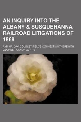 Cover of An Inquiry Into the Albany & Susquehanna Railroad Litigations of 1869; And Mr. David Dudley Field's Connection Therewith