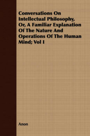 Cover of Conversations On Intellectual Philosophy, Or, A Familiar Explanation Of The Nature And Operations Of The Human Mind; Vol I