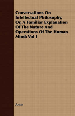 Book cover for Conversations On Intellectual Philosophy, Or, A Familiar Explanation Of The Nature And Operations Of The Human Mind; Vol I