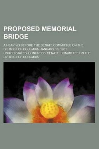 Cover of Proposed Memorial Bridge; A Hearing Before the Senate Committee on the District of Columbia, January 16, 1901