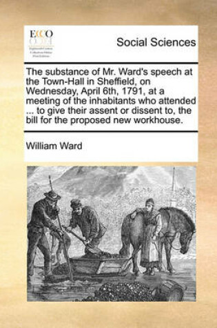 Cover of The substance of Mr. Ward's speech at the Town-Hall in Sheffield, on Wednesday, April 6th, 1791, at a meeting of the inhabitants who attended ... to give their assent or dissent to, the bill for the proposed new workhouse.