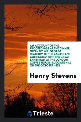 Book cover for An Account of the Proceedings at the Dinner Given by Mr. George Peabody to the Americans Connected with the Great Exhibition at the London Coffee House, Ludgate Hill on the October 1851