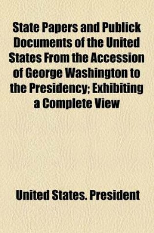 Cover of State Papers and Publick Documents of the United States, from the Accession of George Washington to the Presidency; Exhibiting a Complete View of Our Foreign Relations Since That Time ...