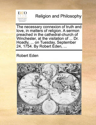 Book cover for The Necessary Connexion of Truth and Love, in Matters of Religion. a Sermon Preached in the Cathedral-Church of Winchester, at the Visitation of ... Dr. Hoadly, ... on Tuesday, September 24, 1754. by Robert Eden, ...