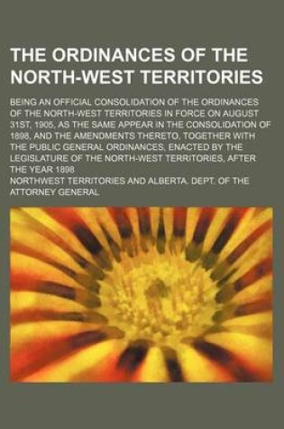 Cover of The Ordinances of the North-West Territories; Being an Official Consolidation of the Ordinances of the North-West Territories in Force on August 31st, 1905, as the Same Appear in the Consolidation of 1898, and the Amendments Thereto,