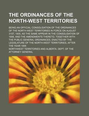 Book cover for The Ordinances of the North-West Territories; Being an Official Consolidation of the Ordinances of the North-West Territories in Force on August 31st, 1905, as the Same Appear in the Consolidation of 1898, and the Amendments Thereto,