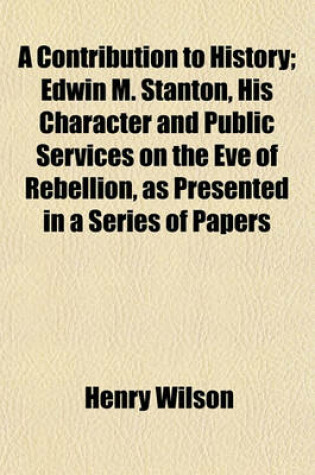 Cover of A Contribution to History; Edwin M. Stanton, His Character and Public Services on the Eve of Rebellion, as Presented in a Series of Papers