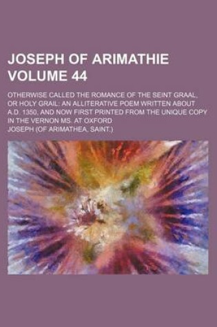 Cover of Joseph of Arimathie Volume 44; Otherwise Called the Romance of the Seint Graal, or Holy Grail an Alliterative Poem Written about A.D. 1350, and Now First Printed from the Unique Copy in the Vernon Ms. at Oxford