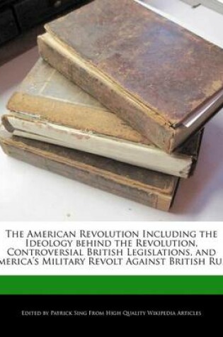 Cover of The American Revolution Including the Ideology Behind the Revolution, Controversial British Legislations, and America's Military Revolt Against British Rule