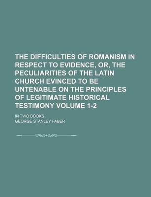 Book cover for The Difficulties of Romanism in Respect to Evidence, Or, the Peculiarities of the Latin Church Evinced to Be Untenable on the Principles of Legitimate Historical Testimony Volume 1-2; In Two Books