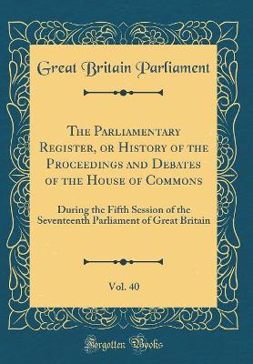 Book cover for The Parliamentary Register, or History of the Proceedings and Debates of the House of Commons, Vol. 40