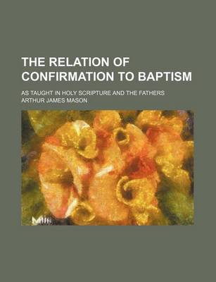 Book cover for The Relation of Confirmation to Baptism; As Taught in Holy Scripture and the Fathers