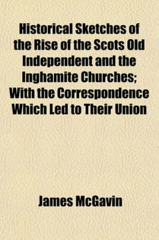 Cover of Historical Sketches of the Rise of the Scots Old Independent and the Inghamite Churches; With the Correspondence Which Led to Their Union
