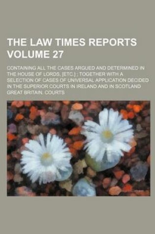 Cover of The Law Times Reports Volume 27; Containing All the Cases Argued and Determined in the House of Lords, [Etc.] Together with a Selection of Cases of Universal Application Decided in the Superior Courts in Ireland and in Scotland