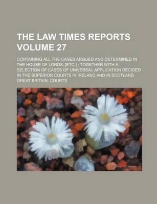 Book cover for The Law Times Reports Volume 27; Containing All the Cases Argued and Determined in the House of Lords, [Etc.] Together with a Selection of Cases of Universal Application Decided in the Superior Courts in Ireland and in Scotland