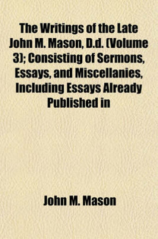 Cover of The Writings of the Late John M. Mason, D.D. (Volume 3); Consisting of Sermons, Essays, and Miscellanies, Including Essays Already Published in