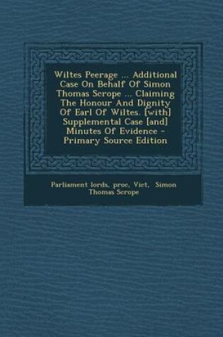 Cover of Wiltes Peerage ... Additional Case on Behalf of Simon Thomas Scrope ... Claiming the Honour and Dignity of Earl of Wiltes. [With] Supplemental Case [And] Minutes of Evidence