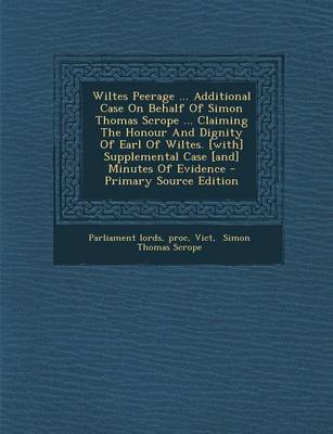 Book cover for Wiltes Peerage ... Additional Case on Behalf of Simon Thomas Scrope ... Claiming the Honour and Dignity of Earl of Wiltes. [With] Supplemental Case [And] Minutes of Evidence