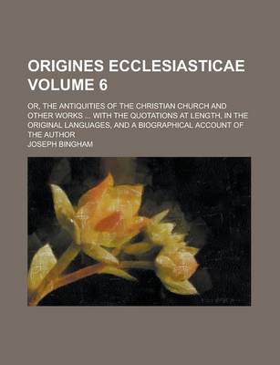 Book cover for Origines Ecclesiasticae; Or, the Antiquities of the Christian Church and Other Works ... with the Quotations at Length, in the Original Languages, and a Biographical Account of the Author Volume 6