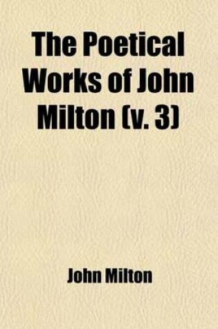 Cover of The Poetical Works of John Milton (Volume 3); Edited, with Memoir, Introductions, Notes, and an Essay on Milton's English and Versification