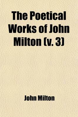 Book cover for The Poetical Works of John Milton (Volume 3); Edited, with Memoir, Introductions, Notes, and an Essay on Milton's English and Versification