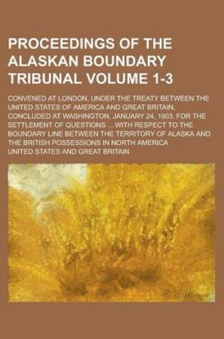Cover of Proceedings of the Alaskan Boundary Tribunal; Convened at London, Under the Treaty Between the United States of America and Great Britain, Concluded at Washington, January 24, 1903, for the Settlement of Questions ... with Volume 1-3