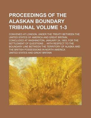 Book cover for Proceedings of the Alaskan Boundary Tribunal; Convened at London, Under the Treaty Between the United States of America and Great Britain, Concluded at Washington, January 24, 1903, for the Settlement of Questions ... with Volume 1-3