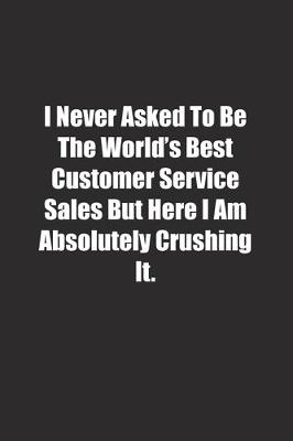 Book cover for I Never Asked To Be The World's Best Customer Service Sales But Here I Am Absolutely Crushing It.