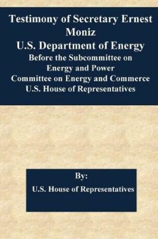 Cover of Testimony of Secretary Ernest Moniz U.S. Department of Energy Before the Subcommittee on Energy and Power Committee on Energy and Commerce U.S. House of Representatives