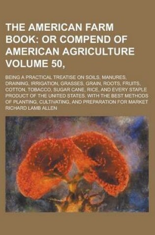 Cover of The American Farm Book; Being a Practical Treatise on Soils, Manures, Draining, Irrigation, Grasses, Grain, Roots, Fruits, Cotton, Tobacco, Sugar Cane, Rice, and Every Staple Product of the United States. with the Best Methods Volume 50,