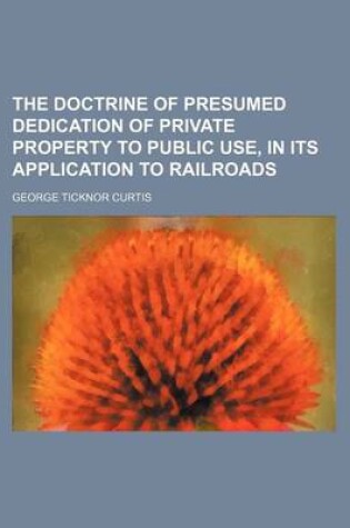 Cover of The Doctrine of Presumed Dedication of Private Property to Public Use, in Its Application to Railroads