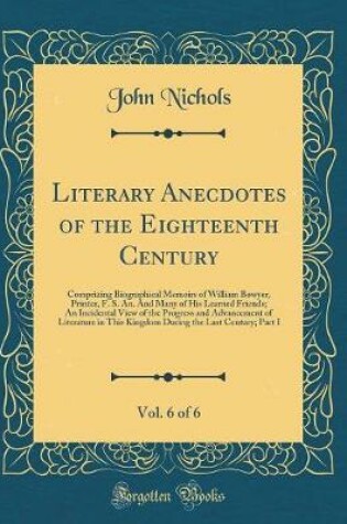 Cover of Literary Anecdotes of the Eighteenth Century, Vol. 6 of 6: Comprizing Biographical Memoirs of William Bowyer, Printer, F. S. An. And Many of His Learned Friends; An Incidental View of the Progress and Advancement of Literature in This Kingdom During the L