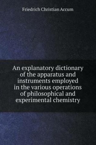 Cover of An explanatory dictionary of the apparatus and instruments employed in the various operations of philosophical and experimental chemistry