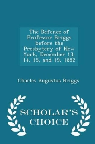 Cover of The Defence of Professor Briggs Before the Presbytery of New York, December 13, 14, 15, and 19, 1892 - Scholar's Choice Edition