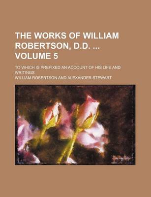 Book cover for The Works of William Robertson, D.D. Volume 5; To Which Is Prefixed an Account of His Life and Writings