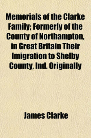 Cover of Memorials of the Clarke Family; Formerly of the County of Northampton, in Great Britain Their Imigration to Shelby County, Ind. Originally