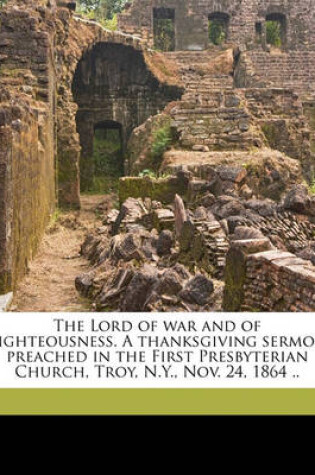 Cover of The Lord of War and of Righteousness. a Thanksgiving Sermon Preached in the First Presbyterian Church, Troy, N.Y., Nov. 24, 1864 ..