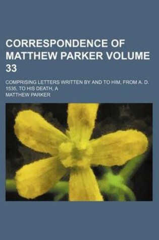 Cover of A Correspondence of Matthew Parker Volume 33; Comprising Letters Written by and to Him, from A. D. 1535, to His Death