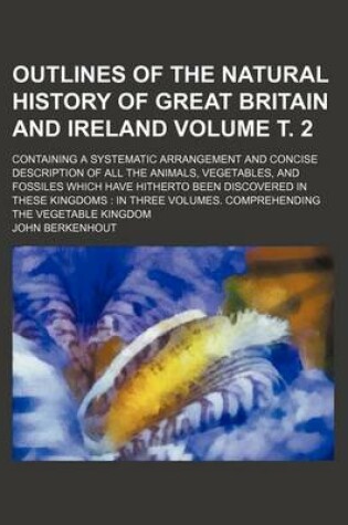 Cover of Outlines of the Natural History of Great Britain and Ireland Volume . 2; Containing a Systematic Arrangement and Concise Description of All the Animals, Vegetables, and Fossiles Which Have Hitherto Been Discovered in These Kingdoms in Three Volumes. Com