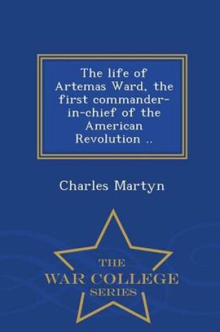 Cover of The Life of Artemas Ward, the First Commander-In-Chief of the American Revolution .. - War College Series