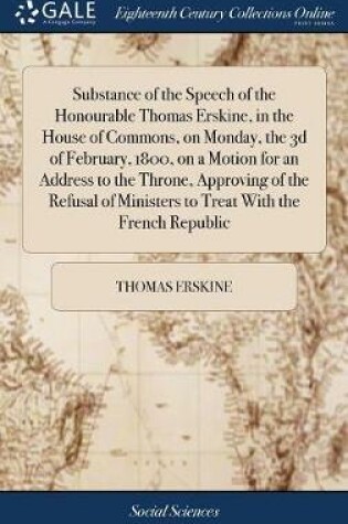 Cover of Substance of the Speech of the Honourable Thomas Erskine, in the House of Commons, on Monday, the 3D of February, 1800, on a Motion for an Address to the Throne, Approving of the Refusal of Ministers to Treat with the French Republic