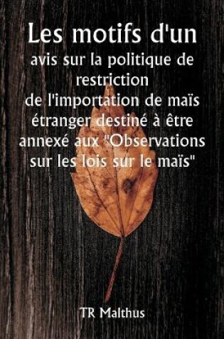 Cover of Les motifs d'un avis sur la politique de restriction de l'importation de maïs étranger destiné à être annexé aux "Observations sur les lois sur le maïs"