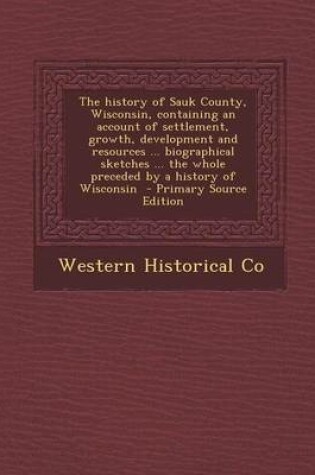 Cover of The History of Sauk County, Wisconsin, Containing an Account of Settlement, Growth, Development and Resources ... Biographical Sketches ... the Whole Preceded by a History of Wisconsin - Primary Source Edition