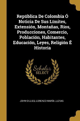 Book cover for Rep�blica De Colombia � Noticia De Sus L�mites, Extensi�n, Monta�as, R�os, Producciones, Comercio, Poblaci�n, Habitantes, Educaci�n, Leyes, Religi�n � Historia