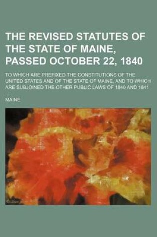 Cover of The Revised Statutes of the State of Maine, Passed October 22, 1840; To Which Are Prefixed the Constitutions of the United States and of the State of Maine, and to Which Are Subjoined the Other Public Laws of 1840 and 1841 ...