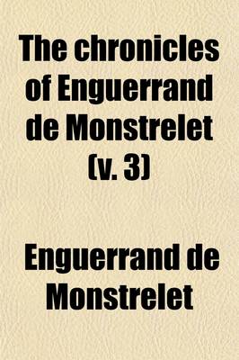 Book cover for The Chronicles of Enguerrand de Monstrelet (Volume 3); Containing an Account of the Cruel Civil Wars Between the Houses of Orleans and Burgundy of the Possession of Paris and Normandy by the English Their Expulsion Thence and of Other Memorable Events That Hap