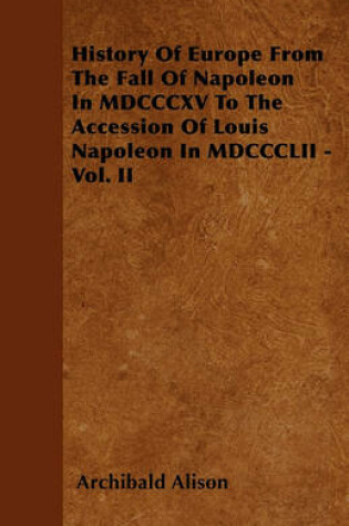 Cover of History Of Europe From The Fall Of Napoleon In MDCCCXV To The Accession Of Louis Napoleon In MDCCCLII - Vol. II